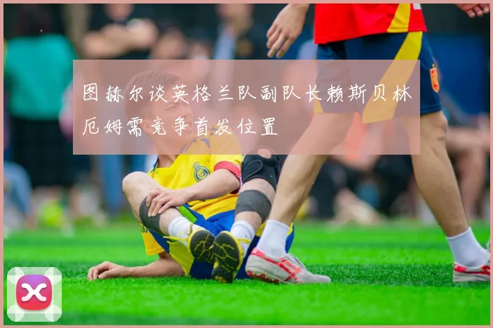 图赫尔谈英格兰队副队长赖斯贝林厄姆需竞争首发位置
