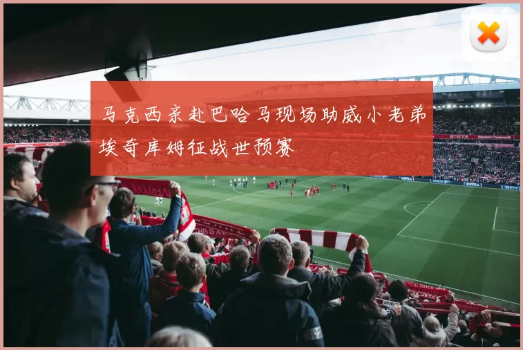 马克西亲赴巴哈马现场助威小老弟埃奇库姆征战世预赛