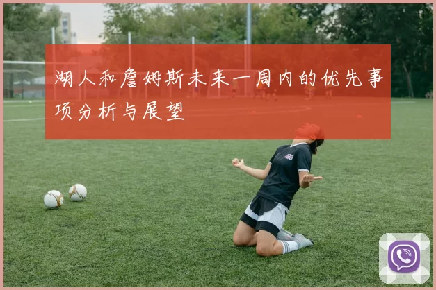 湖人和詹姆斯未来一周内的优先事项分析与展望